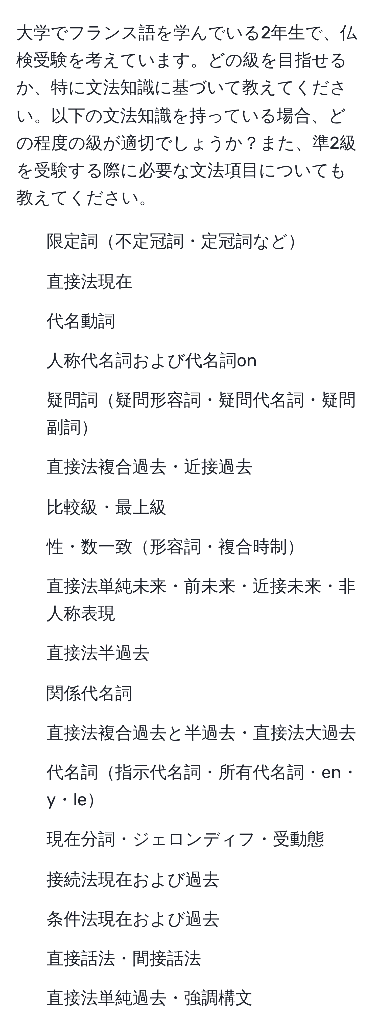 大学でフランス語を学んでいる2年生で、仏検受験を考えています。どの級を目指せるか、特に文法知識に基づいて教えてください。以下の文法知識を持っている場合、どの程度の級が適切でしょうか？また、準2級を受験する際に必要な文法項目についても教えてください。

- 限定詞不定冠詞・定冠詞など
- 直接法現在
- 代名動詞
- 人称代名詞および代名詞on
- 疑問詞疑問形容詞・疑問代名詞・疑問副詞
- 直接法複合過去・近接過去
- 比較級・最上級
- 性・数一致形容詞・複合時制
- 直接法単純未来・前未来・近接未来・非人称表現
- 直接法半過去
- 関係代名詞
- 直接法複合過去と半過去・直接法大過去
- 代名詞指示代名詞・所有代名詞・en・y・le
- 現在分詞・ジェロンディフ・受動態
- 接続法現在および過去
- 条件法現在および過去
- 直接話法・間接話法
- 直接法単純過去・強調構文