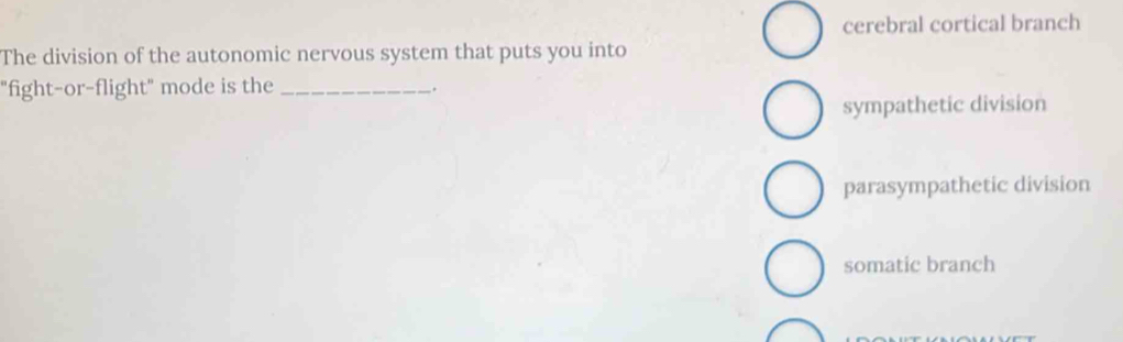 cerebral cortical branch
The division of the autonomic nervous system that puts you into
"fight-or-flight" mode is the_
.
sympathetic division
parasympathetic division
somatic branch