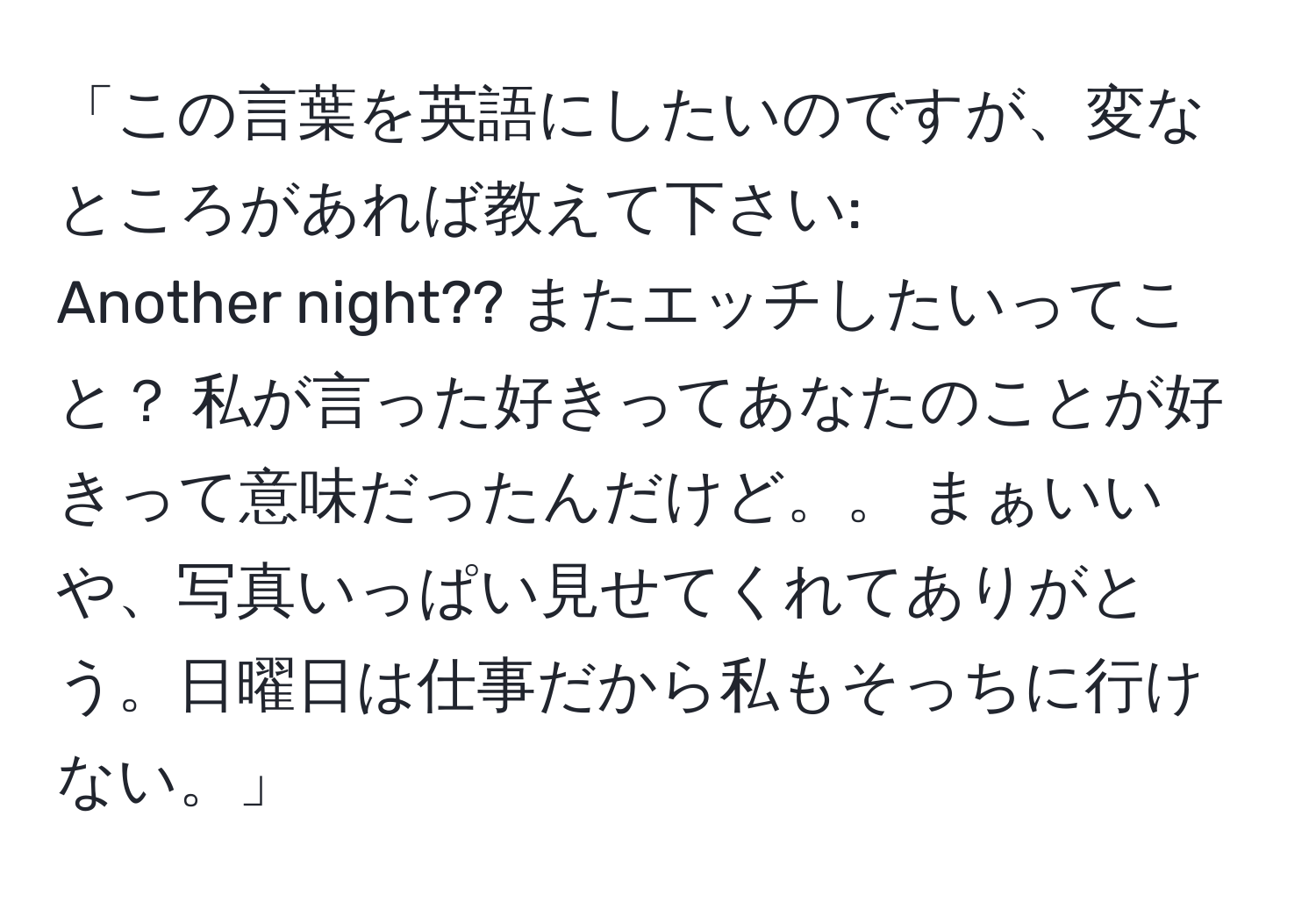 「この言葉を英語にしたいのですが、変なところがあれば教えて下さい: 
Another night?? またエッチしたいってこと？ 私が言った好きってあなたのことが好きって意味だったんだけど。。 まぁいいや、写真いっぱい見せてくれてありがとう。日曜日は仕事だから私もそっちに行けない。」