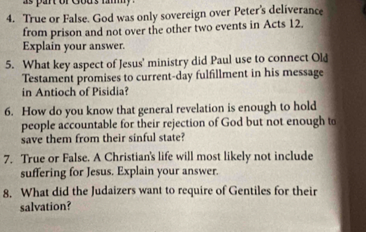 as part or Gous fammy. 
4. True or False. God was only sovereign over Peter's deliverance 
from prison and not over the other two events in Acts 12. 
Explain your answer. 
5. What key aspect of Jesus' ministry did Paul use to connect Old 
Testament promises to current-day fulfillment in his message 
in Antioch of Pisidia? 
6. How do you know that general revelation is enough to hold 
people accountable for their rejection of God but not enough to 
save them from their sinful state? 
7. True or False. A Christian's life will most likely not include 
suffering for Jesus. Explain your answer. 
8. What did the Judaizers want to require of Gentiles for their 
salvation?