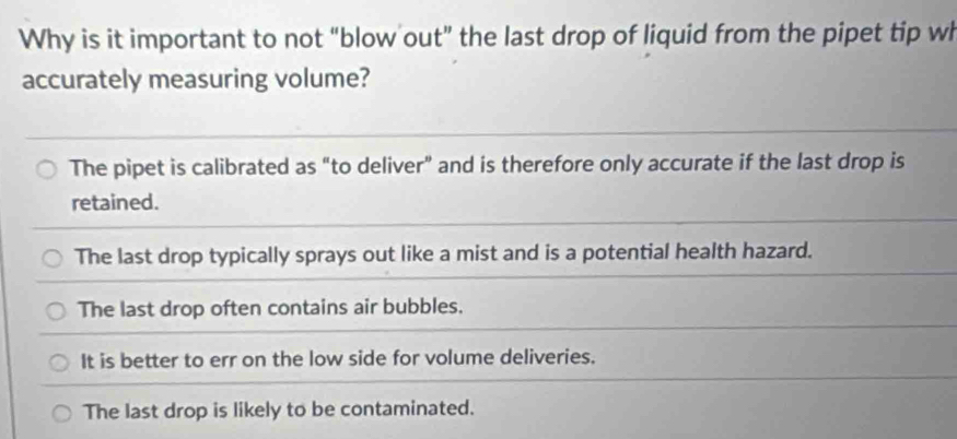 Why is it important to not “blow out” the last drop of liquid from the pipet tip wh
accurately measuring volume?
The pipet is calibrated as "to deliver" and is therefore only accurate if the last drop is
retained.
The last drop typically sprays out like a mist and is a potential health hazard.
The last drop often contains air bubbles.
It is better to err on the low side for volume deliveries.
The last drop is likely to be contaminated.