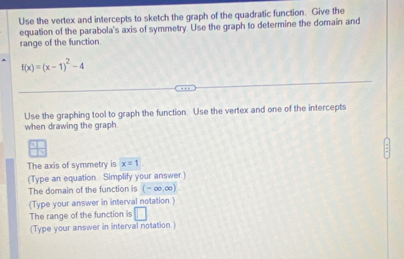 Use the vertex and intercepts to sketch the graph of the quadratic function. Give the 
equation of the parabola's axis of symmetry. Use the graph to determine the domain and 
range of the function.
f(x)=(x-1)^2-4
Use the graphing tool to graph the function. Use the vertex and one of the intercepts 
when drawing the graph.
D
The axis of symmetry is x=1
(Type an equation Simplify your answer.) 
The domain of the function is (-∈fty ,∈fty ). 
(Type your answer in interval notation.) 
The range of the function is □ 
(Type your answer in interval notation.)