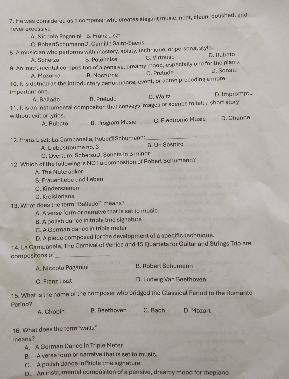 He was considered as a composer who creates elegant music, neat, clean, polished, and
never excessive
A. Niccolo Paganini B. Franz Liszt
C. RobertSchumannD. Camille Saint-Saens
8. A musician who performs with mastery, ability, technique, or personal style.
A. Scherzo B. Polonaise C. Virtouso D. Rubato
9. An instrumental compositon of a pensive, dreamy mood, especially one for the piano.
A. Mazurka B. Nocturne C. Prelude D. Sonata
10. It is detned as the introductory performance, event, or acton preceding a more
important one.
A. Ballade B. Prelude C. Waltz D. Impromptu
11. It is an instrumental compositon that conveys images or scenes to tell a short story
without exit or lyrics.
A. Rubato B. Program Music C. Electronic Music D. Chance
12. Franz Liszt: La Campanella, Roberá Schumann:_
.
A. Liebestraume no. 3 B. Un Sospiro
C. Overture, ScherzoD. Sonata in B minor
12. Which of the following is NOT a compositon of Robert Schumann?
A. The Nutcracker
B. Frauenliebe und Leben
C. Kinderszenen
D. Kreisleriana
13. What does the term “Ballade” means?
A. A verse form or narratve that is set to music.
B. A polish dance in triple tme signature
C. A German dance in triple meter
D. A piece composed for the development of a specific technique.
14. La Campanela, The Carnival of Venice and 15 Quartets for Guitar and Strings Trio are
compositons of_
A. Niccolo Paganini B. Robert Schumann
C. Franz Liszt D. Ludwig Van Beethoven
15. What is the name of the composer who bridged the Classical Period to the Romantc
Period?
A. Chopin B. Beethoven C. Bach D. Mozart
16. What does the term“waltz”
means?
A. A German Dance In Triple Meter
B. A verse form or narratve that is set to music.
C. A polish dance in ⊥riple tme signature
D. An instrumental compositon of a pensive, dreamy mood for thepiano