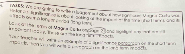 TASKS: We are going to write a judgement about how significant Magna Carta was. 
Historical significance is about looking at the impact at the time (short term), and its 
effects over a longer period (long term). 
Look at the terms of Magna Carta on page 21 and highlight any that are still 
important today, These are the long term impacts. 
Your teacher will write an example of a significance paragraph on the short term 
impacts, then you will write a paragraph on the long term impacts.