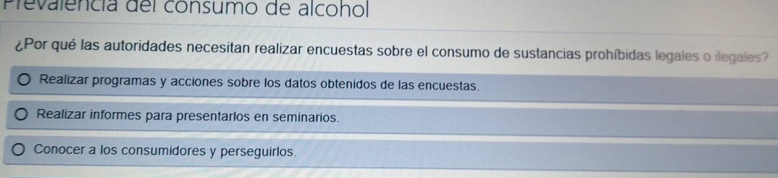 Prevalencía del consumo de alcohol
¿Por qué las autoridades necesitan realizar encuestas sobre el consumo de sustancias prohíbidas legales o ilegales?
Realizar programas y acciones sobre los datos obtenidos de las encuestas.
Realizar informes para presentarlos en seminarios.
Conocer a los consumidores y perseguirlos.