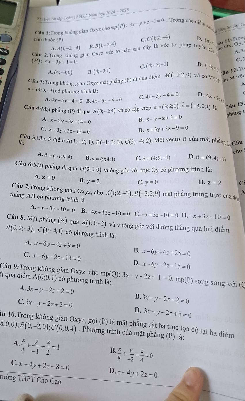 Tải liệu ôn tập Toán 12 HK2 Năm học 2024-202
Cầu 1:Trong không gian Oxyz cho mp(P): 3x-y+z-1=0 Trong các điểm san   tiểu ôn tập Tô
nào thuộc (P) C. C(1;2;-4) D. D(-k, iu 11:T
A. A(1;-2;-4) B. B(1;-2;4)
ục Ox, Oy,
Cầu 2:Trong không gian Oxyz véc tơ nào sau đây là véc tơ pháp tuyến của ý ron
A. 3
(P):4x-3y+1=0
C.3
A. (4;-3;0) B. (4;-3;1) C. (4;-3;-1)
(-3,4,0)
Cầu 3:Trong không gian Oxyz mặt phẳng (P) đi qua điểm M I(-1;2;0) và coVTPT âu 12:Tr
ủa M trên
A
vector n=(4;0;-5) có phương trình là:
A. 4x-5y-4=0 B. 4x-5z-4=0 C. 4x-5y+4=0 D. 4x-5z+ (
Cầu 4:Mặt phẳng (P) đi qua A(0;-1;4) và có cặp vtcp vector u=(3;2;1),vector v=(-3;0;1) là: Câu 13.
phẳng t
A. x-2y+3z-14=0
B. x-y-z+3=0
C. x-3y+3z-15=0 D. x+3y+3z-9=0
Câu 5.Cho 3 điểm A(1;-2;1),B(-1;3;3),C(2;-4;2).  Một vectơ π của mặt phẳng (A
là: Câu
cho
A. vector n=(-1;9;4) B. vector n=(9;4;1) C. overline n=(4;9;-1) D. vector n=(9;4;-1)
Câu 6:Mặt phẳng đi qua D(2;0;0) vuông góc với trục Oy có phương trình là:
A. z=0 B. y=2.
C. y=0 D. z=2 C
A
Câu 7.Trong không gian Oxyz, cho A(1;2;-3),B(-3;2;9) mặt phăng trung trực của đo
thẳng AB có phương trình là
A. -x-3z-10=0 B. -4x+12z-10=0 C. -x-3z-10=0 D. -x+3z-10=0
Câu 8. Mặt phẳng (α) qua A(1;3;-2) và vuông góc với đường thẳng qua hai điểm
B(0;2;-3),C(1;-4;1) có phương trình là:
A. x-6y+4z+9=0
B. x-6y+4z+25=0
C. x-6y-2z+13=0
D. x-6y-2z-15=0
Câu 9:Trong không gian Oxyz cho mp
đi qua điểm A(0;0;1) có phương trình là: mp(Q):3x-y-2z+1=0.mp(P) song song với (Q
A. 3x-y-2z+2=0
B. 3x-y-2z-2=0
C. 3x-y-2z+3=0
D. 3x-y-2z+5=0
Ấu 10.Trong không gian Oxyz, gọi (P) là mặt phẳng cắt ba trục tọa độ tại ba điểm
8,0,0);B(0,-2,0);C(0,0,4). Phương trình của mặt phẳng (P) là:
A.  x/4 + y/-1 + z/2 =1
B.  x/8 + y/-2 + z/4 =0
C. x-4y+2z-8=0
D. x-4y+2z=0
Tường THPT Chợ Gạo