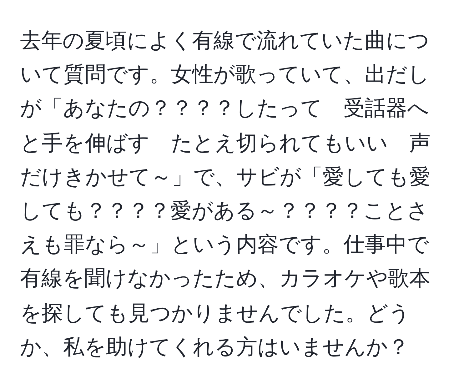 去年の夏頃によく有線で流れていた曲について質問です。女性が歌っていて、出だしが「あなたの？？？？したって　受話器へと手を伸ばす　たとえ切られてもいい　声だけきかせて～」で、サビが「愛しても愛しても？？？？愛がある～？？？？ことさえも罪なら～」という内容です。仕事中で有線を聞けなかったため、カラオケや歌本を探しても見つかりませんでした。どうか、私を助けてくれる方はいませんか？