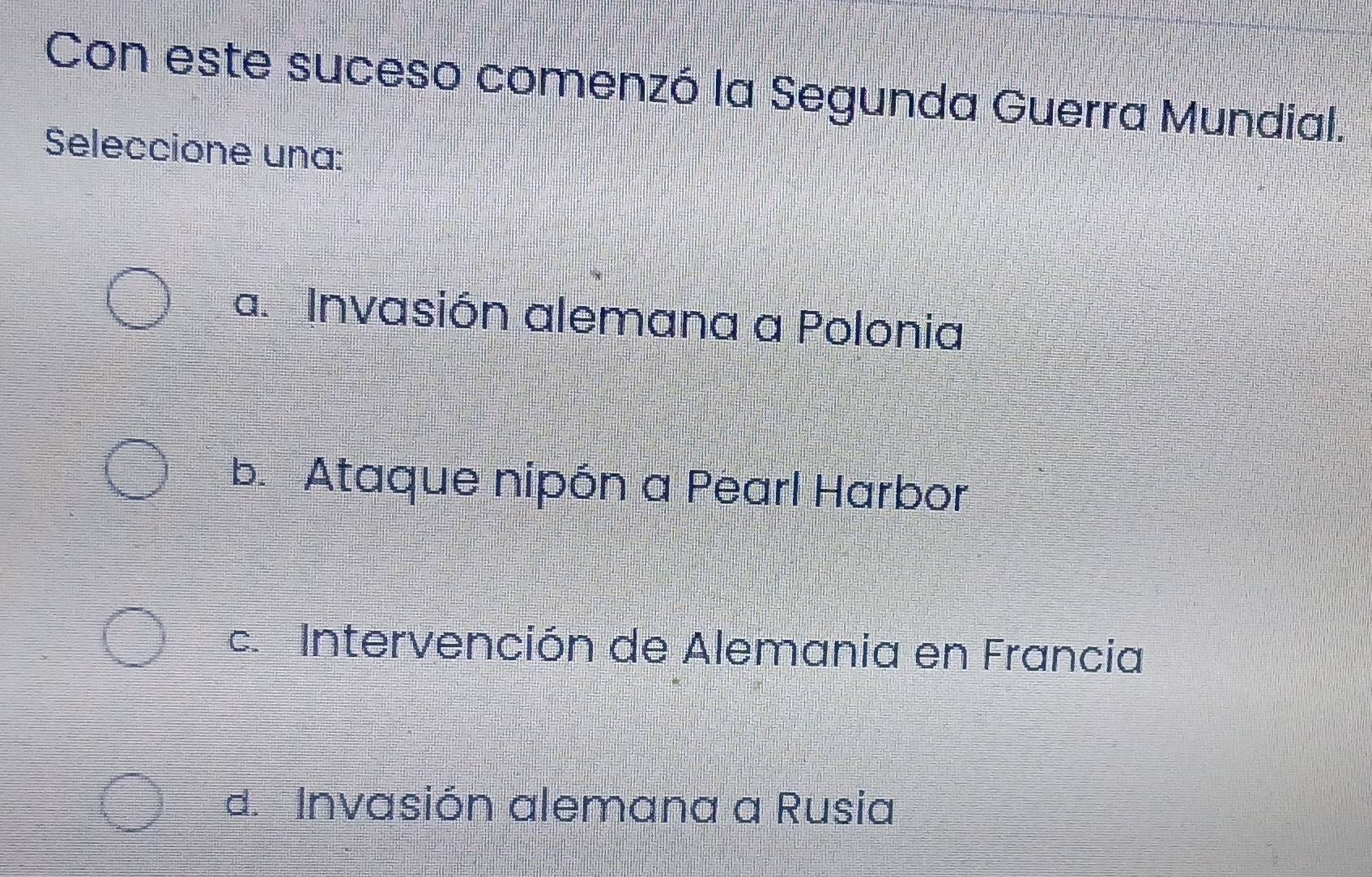 Con este suceso comenzó la Segunda Guerra Mundial.
Seleccione una:
a. Invasión alemana a Polonia
b. Ataque nipón a Pearl Harbor
c. Intervención de Alemania en Francia
d. Invasión alemana a Rusia