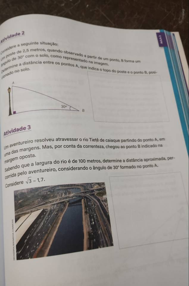 atividade 2
Considere a seguinte situação:
íngulo de n poste.
2,5 metros, quando observado a partir de um ponto, B forma um
30° com o solo, como representado na imagem.
eermine a distância entre os pontos A, que indica o topo do poste e o ponto B posi
conado no solo.
Atividade 3
Um aventureiro resolveu atravessar o rio Tietê de caiaque partindo do ponto A, em
ma das margens. Mas, por conta da correnteza, chegou ao ponto B indicado na
margem oposta.
Sabendo que a largura do rio é de 100 metros, determine a distância aproximada, per
corrida pelo aventureiro, consíderando o ângulo de 30° formado no ponto A.
C sqrt(3)=1,7.