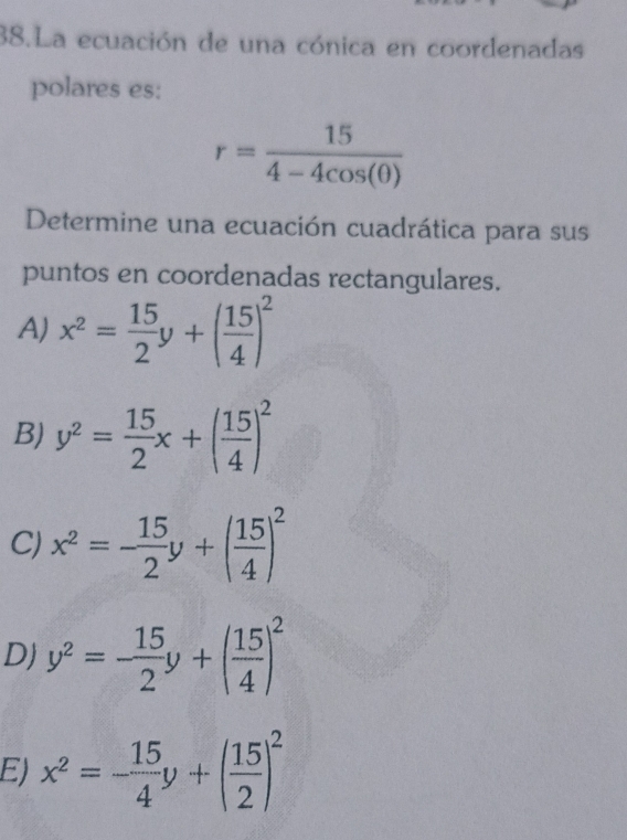 La ecuación de una cónica en coordenadas
polares es:
r= 15/4-4cos (θ ) 
Determine una ecuación cuadrática para sus
puntos en coordenadas rectangulares.
A) x^2= 15/2 y+( 15/4 )^2
B) y^2= 15/2 x+( 15/4 )^2
C) x^2=- 15/2 y+( 15/4 )^2
D) y^2=- 15/2 y+( 15/4 )^2
E) x^2=- 15/4 y+( 15/2 )^2