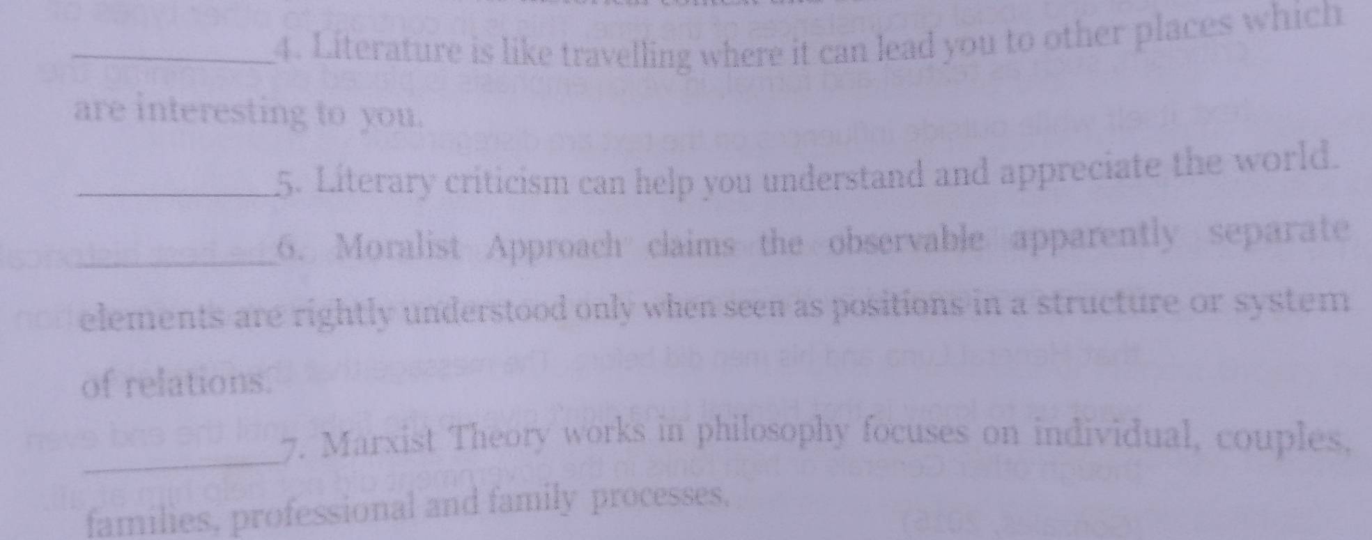 Literature is like travelling where it can lead you to other places which 
are interesting to you. 
_5. Literary criticism can help you understand and appreciate the world. 
_6. Moralist Approach claims the observable apparently separate 
no elements are rightly understood only when seen as positions in a structure or system 
of relations. 
_ 
7. Marxist Theory works in philosophy focuses on individual, couples. 
families, professional and family processes,