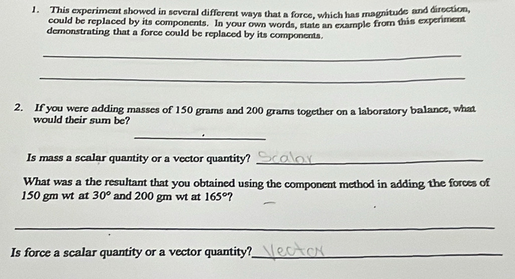 This experiment showed in several different ways that a force, which has magnitude and direction, 
could be replaced by its components. In your own words, state an example from this experiment 
demonstrating that a force could be replaced by its components. 
_ 
_ 
2. If you were adding masses of 150 grams and 200 grams together on a laboratory balance, what 
would their sum be? 
_ 
Is mass a scalar quantity or a vector quantity?_ 
What was a the resultant that you obtained using the component method in adding the forces of
150 gm wt at 30° and 200 gm wt at 165°
_ 
Is force a scalar quantity or a vector quantity?_