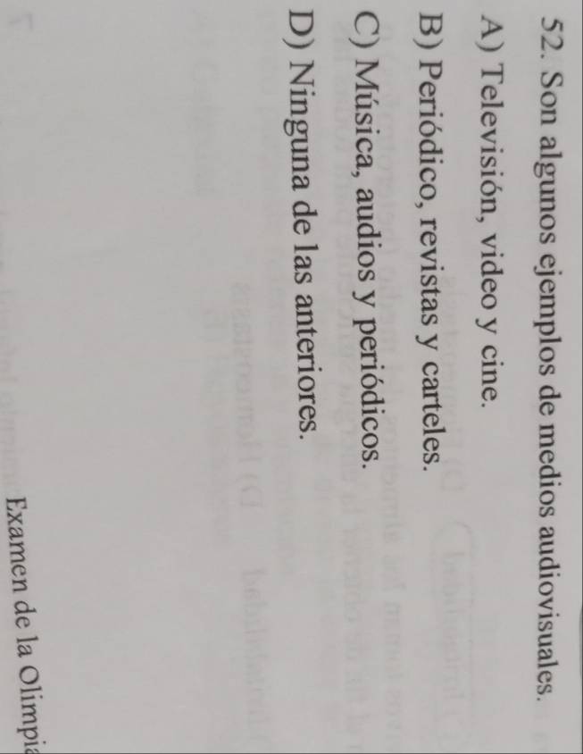 Son algunos ejemplos de medios audiovisuales.
A) Televisión, video y cine.
B) Periódico, revistas y carteles.
C) Música, audios y periódicos.
D) Ninguna de las anteriores.
Examen de la Olimpia