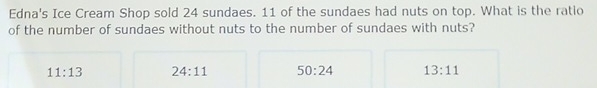 Edna's Ice Cream Shop sold 24 sundaes. 11 of the sundaes had nuts on top. What is the ratio
of the number of sundaes without nuts to the number of sundaes with nuts?
11:13 24:11 50:24 13:11