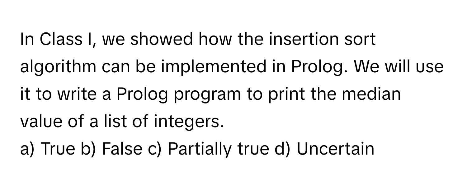 In Class I, we showed how the insertion sort algorithm can be implemented in Prolog. We will use it to write a Prolog program to print the median value of a list of integers.

a) True b) False c) Partially true d) Uncertain