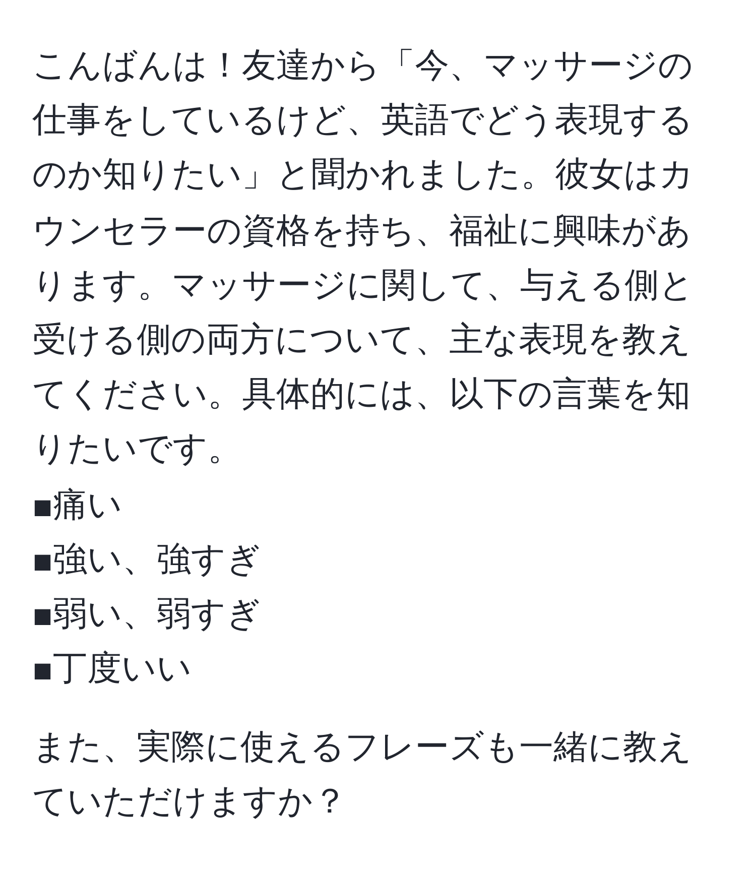 こんばんは！友達から「今、マッサージの仕事をしているけど、英語でどう表現するのか知りたい」と聞かれました。彼女はカウンセラーの資格を持ち、福祉に興味があります。マッサージに関して、与える側と受ける側の両方について、主な表現を教えてください。具体的には、以下の言葉を知りたいです。  
■痛い  
■強い、強すぎ  
■弱い、弱すぎ  
■丁度いい  

また、実際に使えるフレーズも一緒に教えていただけますか？