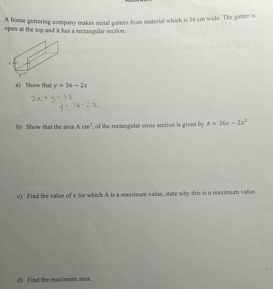 A home guttering company makes metal gutters from material which is 36 cm wide. The gutter is 
open at the top and it has a rectangular section. 
a) Show that y=36-2x
b) Show that the area Acm^2 , of the rectangular cross section is given by A=36x-2x^2
c) Find the value of x for which A is a maximum value, state why this is a maximum value.
x=
d) Find the maximum area.