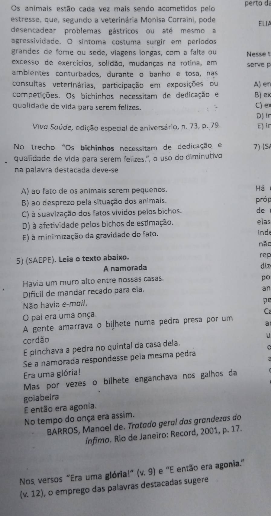 Os animais estão cada vez mais sendo acometidos pelo perto da
estresse, que, segundo a veterinária Monisa Corraini, pode
ELIA
desencadear problemas gástricos ou até mesmo a
agressividade. O sintoma costuma surgir em períodos
grandes de fome ou sede, viagens longas, com a falta ou Nesse t
excesso de exercícios, solidão, mudanças na rotina, em serve p
ambientes conturbados, durante o banho e tosa, nas
consultas veterinárias, participação em exposições ou A) en
competições. Os bichinhos necessitam de dedicação e B) ex
qualidade de vida para serem felizes.
C) ex
D) in
Viva Saúde, edição especial de aniversário, n. 73, p. 79. E) in
No trecho "Os bichinhos necessitam de dedicação e 7) (S
qualidade de vida para serem felizes.”, o uso do diminutivo
na palavra destacada deve-se
A) ao fato de os animais serem pequenos.
Há
B) ao desprezo pela situação dos animais.
próp
C) à suavização dos fatos vividos pelos bichos. de
D) à afetividade pelos bichos de estimação. elas
E) à minimização da gravidade do fato.
inde
não
5) (SAEPE). Leia o texto abaixo. rep
A namorada diz
Havia um muro alto entre nossas casas.
po
Difícil de mandar recado para ela.
an
'Não havia e-mail.
pe
O pai era uma onça.
Ca
A gente amarrava o biļhete numa pedra presa por um
a
cordão
u
E pinchava a pedra no quintal da casa dela.
Se a namorada respondesse pela mesma pedra
Era uma glória!
Mas por vezes o bilhete enganchava nos galhos da
goiabeira
E então era agonia.
No tempo do onça era assim.
BARROS, Manoel de. Tratado geral das grandezas do
ínfimo. Rio de Janeiro: Record, 2001, p. 17.
Nos versos “Era uma glória!” (v.9) e 'E então era agonia.”
(V 12) , o emprego das palavras destacadas sugere