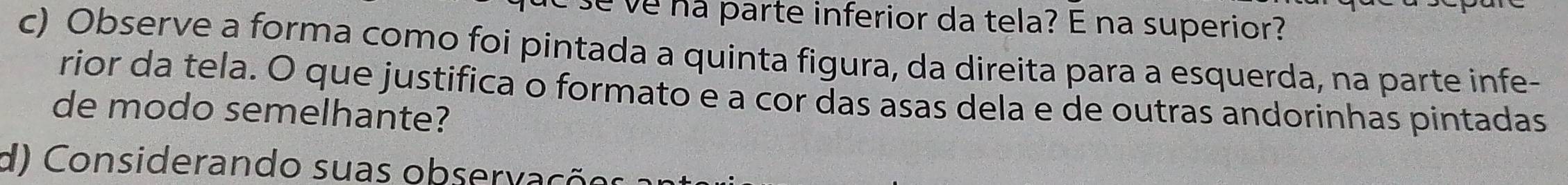 se ve na parte inferior da tela? E na superior? 
c) Observe a forma como foi pintada a quinta figura, da direita para a esquerda, na parte infe- 
rior da tela. O que justifica o formato e a cor das asas dela e de outras andorinhas pintadas 
de modo semelhante? 
d) Considerando suas observa çõo