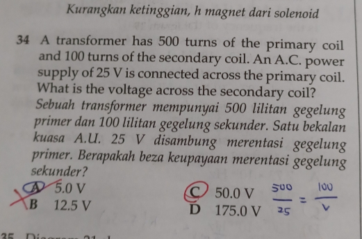 Kurangkan ketinggian, h magnet dari solenoid
34 A transformer has 500 turns of the primary coil
and 100 turns of the secondary coil. An A.C. power
supply of 25 V is connected across the primary coil.
What is the voltage across the secondary coil?
Sebuah transformer mempunyai 500 lilitan gegelung
primer dan 100 lilitan gegelung sekunder. Satu bekalan
kuasa A.U. 25 V disambung merentasi gegelung
primer. Berapakah beza keupayaan merentasi gegelung
sekunder?
A 5.0 V
C
B 12.5 V D beginarrayr 50.0V 175.0Vendarray  500/25 = 100/nu  