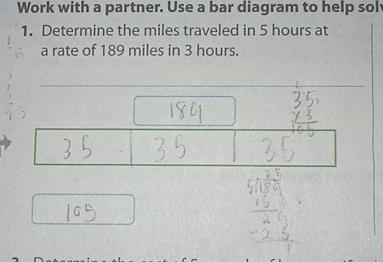 Work with a partner. Use a bar diagram to help sol 
1. Determine the miles traveled in 5 hours at 
a rate of 189 miles in 3 hours.