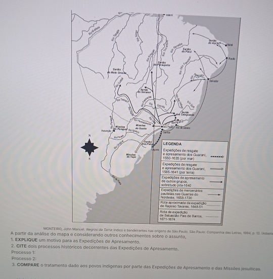 MONTEIRO, 1994, p. 13. (Adapia 
A partir da análise do ma 
1. EXPLIQUE um motivo ara as Expedições de Apresamento. 
2. CITE dois processos históricos decorrentes das Expedições de Apresamento. 
Processo 1: 
Processo 2: 
3. COMPARE o tratamento dado aos povos indigenas por parte das Expedições de Apresamento e das Missões jesuíticas.