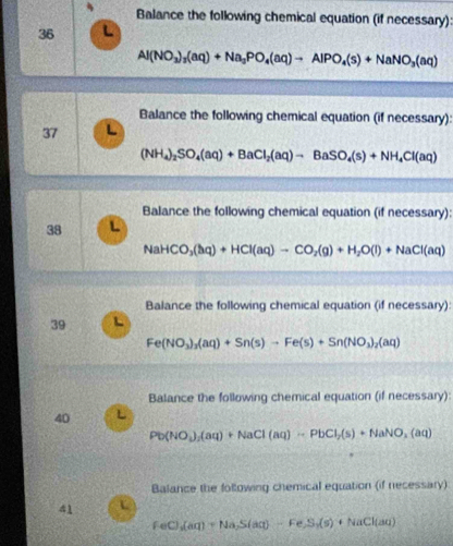 Balance the following chemical equation (if necessary) 
36
Al(NO_3)_3(aq)+Na_3PO_4(aq)to AlPO_4(s)+NaNO_3(aq)
Balance the following chemical equation (if necessary): 
37 L
(NH_4)_2SO_4(aq)+BaCl_2(aq)to BaSO_4(s)+NH_4Cl(aq)
Balance the following chemical equation (if necessary): 
38 L
NaHCO_3(hq)+HCl(aq)to CO_2(g)+H_2O(l)+NaCl(aq)
Balance the following chemical equation (if necessary): 
39 L
Fe(NO_3)_3(aq)+Sn(s)to Fe(s)+Sn(NO_3)_2(aq)
Balance the following chemical equation (if necessary): 
40 L
Pb(NO_3)_2(aq)+NaCl(aq)HPbCl_2(s)+NaNO_2(aq)
Balance the following chemical equation (if necessary) 
41
feC)_3(aq)+Na_2S(aq)-Fe_2S_3(s)+NaCl(aq)