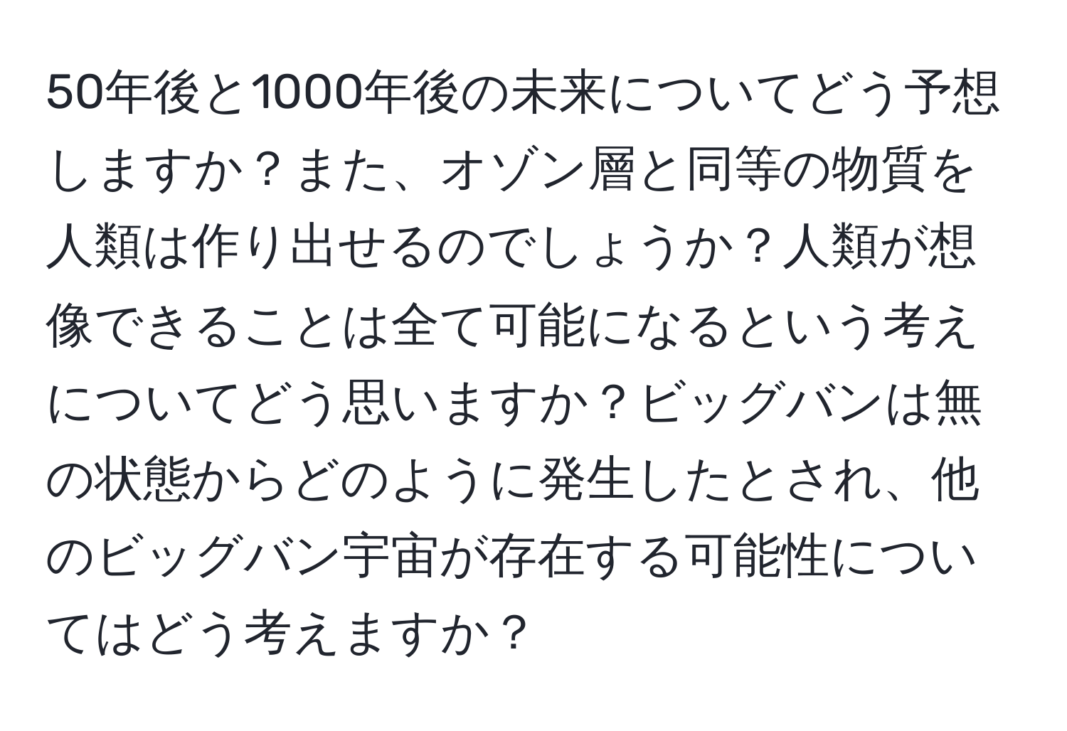 50年後と1000年後の未来についてどう予想しますか？また、オゾン層と同等の物質を人類は作り出せるのでしょうか？人類が想像できることは全て可能になるという考えについてどう思いますか？ビッグバンは無の状態からどのように発生したとされ、他のビッグバン宇宙が存在する可能性についてはどう考えますか？