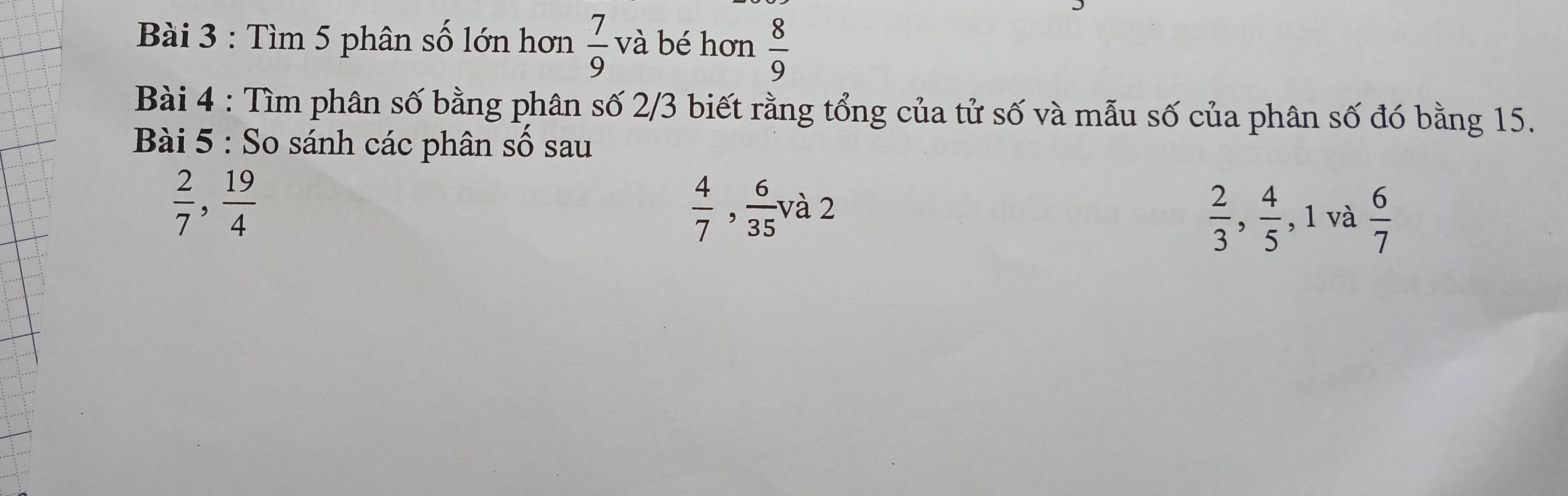 Tìm 5 phân số lớn hơn  7/9  v à bé hơn  8/9 
Bài 4 : Tìm phân số bằng phân số 2/3 biết rằng tổng của tử số và mẫu số của phân số đó bằng 15. 
Bài 5 : So sánh các phân số sau
 2/7 ,  19/4 
 4/7 ,  6/35 va2
 2/3 ,  4/5  , 1 và frac 67°