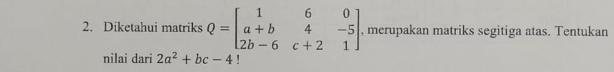 Diketahui matriks Q=beginbmatrix 1&6&0 a+b&4&-5 2b-6&c+2&1endbmatrix , merupakan matriks segitiga atas. Tentukan
nilai dari 2a^2+bc-4