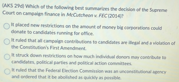 (AKS 29d) Which of the following best summarizes the decision of the Supreme
Court on campaign finance in McCutcheon v. FEC (2014)?
It placed new restrictions on the amount of money big corporations could 
donate to candidates running for office.
It ruled that all campaign contributions to candidates are illegal and a violation of
the Constitution's First Amendment.
It struck down restrictions on how much individual donors may contribute to
candidates, political parties and political action committees.
It ruled that the Federal Election Commission was an unconstitutional agency
and ordered that it be abolished as quickly as possible.