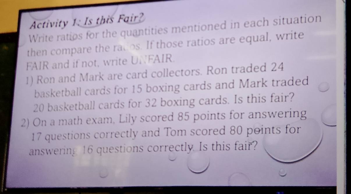 Activity 1: Is this Fair? 
Write ratios for the quantities mentioned in each situation 
then compare the rados. If those ratios are equal, write 
FAIR and if not, write UNFAIR. 
1) Ron and Mark are card collectors. Ron traded 24
basketball cards for 15 boxing cards and Mark traded
20 basketball cards for 32 boxing cards. Is this fair? 
2) On a math exam, Lily scored 85 points for answering
17 questions correctly and Tom scored 80 points for 
answering 16 questions correctly. Is this fair?