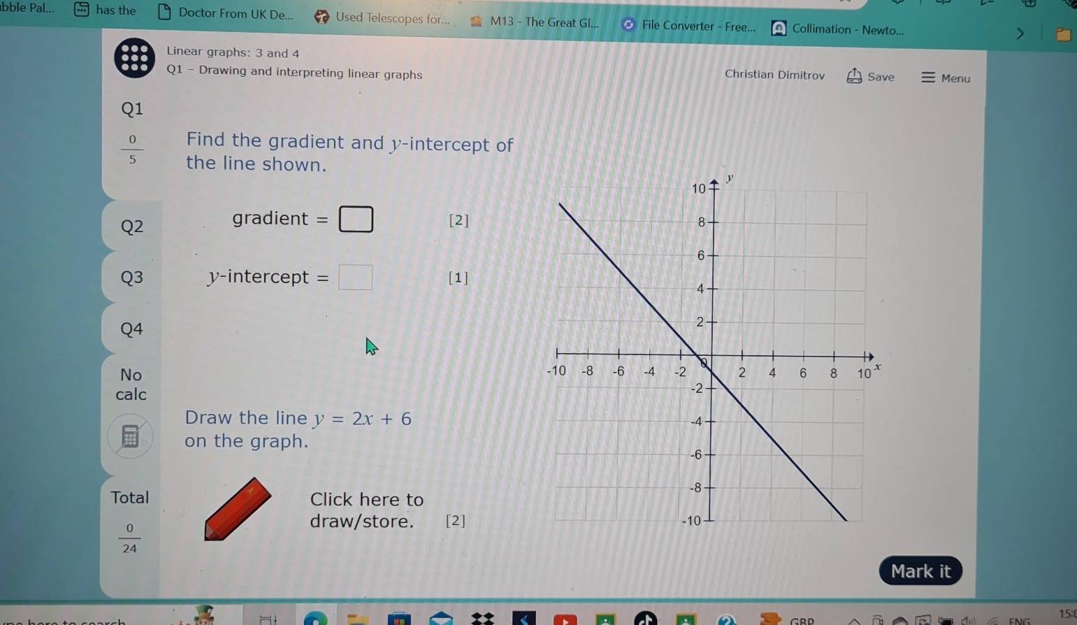 abble Pal... has the Doctor From UK De... Used Telescopes for... M13 - The Great Gl... File Converter - Free... Collimation - Newto... 
Linear graphs: 3 and 4
Q1 - Drawing and interpreting linear graphs Christian Dimitrov Save Menu 
Q1 
Find the gradient and y-intercept of
 0/5  the line shown. 
Q2 
gradient =□ [2] 
Q3 y-intercept =□ [1] 
Q4 
No 
calc 
Draw the line y=2x+6
on the graph. 
Total Click here to 
draw/store. [2]
 0/24 
Mark it 
15:(