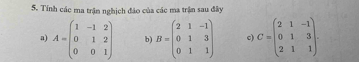 Tính các ma trận nghịch đảo của các ma trận sau đây
a) A=beginpmatrix 1&-1&2 0&1&2 0&0&1endpmatrix b) B=beginpmatrix 2&1&-1 0&1&3 0&1&1endpmatrix c) C=beginpmatrix 2&1&-1 0&1&3 2&1&1endpmatrix.