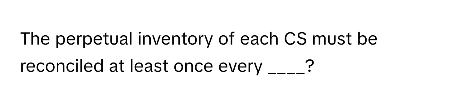 The perpetual inventory of each CS must be reconciled at least once every ____?