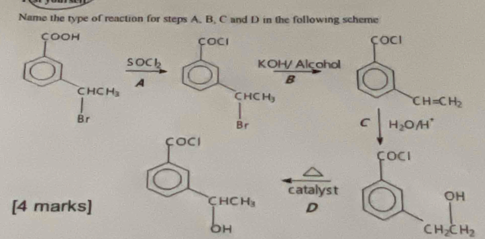 Name the type of reaction for steps A. B. C and D in the following scheme
çOOH COCI
COCI
SOCl_2 Alcohol
KOH/
A
8
CHCH_3
CHCH_3
CH=CH_2
B_1
3r
C H_2OA^+
catalyst
[4 marks]D
CH_2CH_2