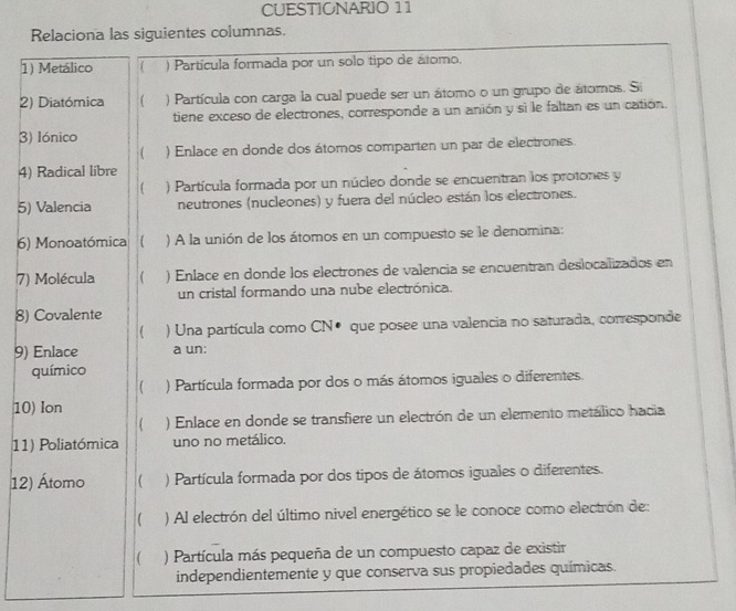 CUESTIONARIO 11 
Relaciona las siguientes columnas. 
1) Metálico ( ) Partícula formada por un solo tipo de átomo. 
2) Diatómica ( ) Partícula con carga la cual puede ser un átomo o un grupo de átomos. Si 
tiene exceso de electrones, corresponde a un anión y si le faltan es un catión. 
3) Iónico 
( ) Enlace en donde dos átomos comparten un par de electrones. 
4) Radical libre 
4 ) Partícula formada por un núcleo donde se encuentran los protones y 
5) Valencia neutrones (nucleones) y fuera del núcleo están los electrones. 
6) Monoatómica ) A la unión de los átomos en un compuesto se le denomina: 
7) Molécula ) Enlace en donde los electrones de valencia se encuentran deslocalizados en 
un cristal formando una nube electrónica. 
8) Covalente 
) Una partícula como CN● que posee una valencia no saturada, corresponde 
9) Enlace a un: 
químico 
 ) Partícula formada por dos o más átomos iguales o diferentes. 
10) Ion 
 ) Enlace en donde se transfiere un electrón de un elemento metálico hacia 
11) Poliatómica uno no metálico. 
12) Átomo ( ) Partícula formada por dos tipos de átomos iguales o diferentes. 
) Al electrón del último nivel energético se le conoce como electrón de: 
) Partícula más pequeña de un compuesto capaz de existir 
independientemente y que conserva sus propiedades químicas.