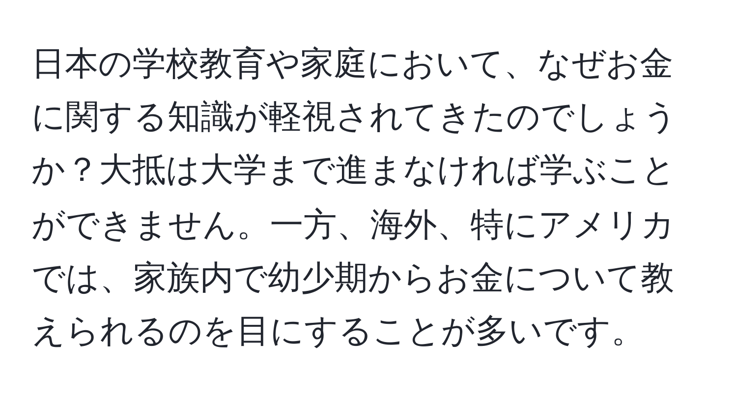 日本の学校教育や家庭において、なぜお金に関する知識が軽視されてきたのでしょうか？大抵は大学まで進まなければ学ぶことができません。一方、海外、特にアメリカでは、家族内で幼少期からお金について教えられるのを目にすることが多いです。