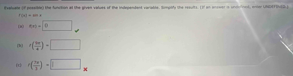 Evaluate (if possible) the function at the given values of the independent variable. Simplify the results. (If an answer is undefined, enter UNDEFINED.)
f(x)=sin x
(a) f(π )=0
(b) f( 9π /4 )=□
(c) f( 7π /3 )=□.