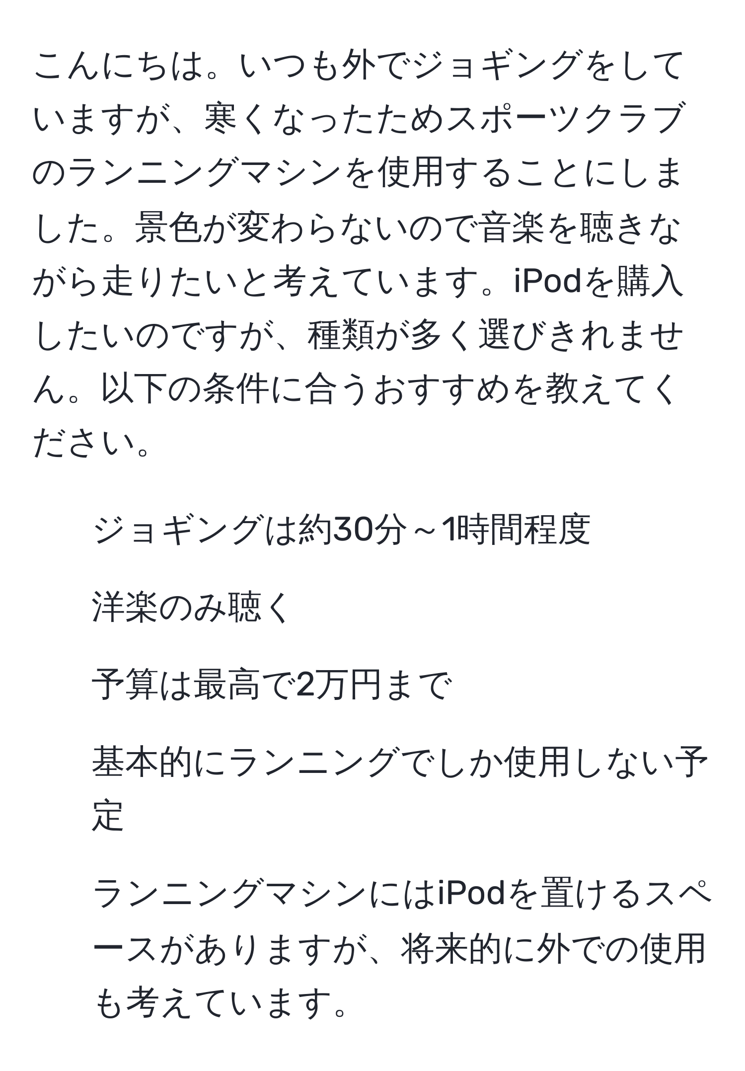 こんにちは。いつも外でジョギングをしていますが、寒くなったためスポーツクラブのランニングマシンを使用することにしました。景色が変わらないので音楽を聴きながら走りたいと考えています。iPodを購入したいのですが、種類が多く選びきれません。以下の条件に合うおすすめを教えてください。  
- ジョギングは約30分～1時間程度  
- 洋楽のみ聴く  
- 予算は最高で2万円まで  
- 基本的にランニングでしか使用しない予定  
- ランニングマシンにはiPodを置けるスペースがありますが、将来的に外での使用も考えています。