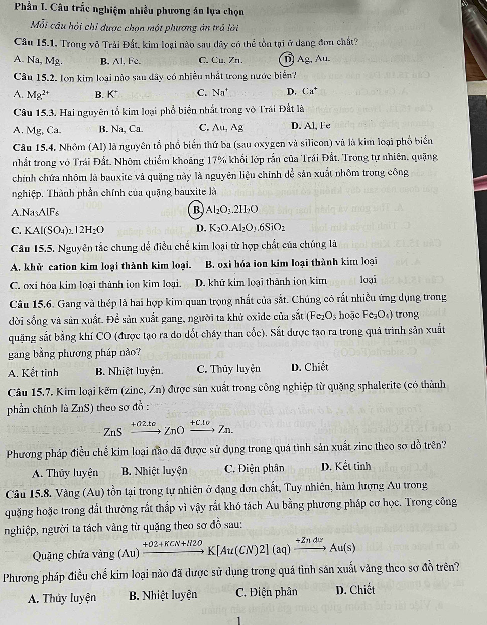 Phần I. Câu trắc nghiệm nhiều phương án lựa chọn
Mỗi câu hỏi chỉ được chọn một phương án trả lời
Câu 15.1. Trong vỏ Trải Đất, kim loại nào sau đây có thể tồn tại ở dạng đơn chất?
A. Na, Mg. B. Al, Fe. C. Cu, Zn. D) Ag, Au.
Câu 15.2. Ion kim loại nào sau đây có nhiều nhất trong nước biển?
A. Mg^(2+) B. K^+ C. Na* D. Ca^+
Câu 15.3. Hai nguyên tố kim loại phổ biến nhất trong vỏ Trái Đất là
A. Mg, Ca. B. Na, Ca. C. Au, Ag D. Al, Fe
Câu 15.4. Nhôm (Al) là nguyên tố phổ biến thứ ba (sau oxygen và silicon) và là kim loại phổ biến
nhất trong vỏ Trái Đất. Nhôm chiếm khoảng 17% khối lớp rắn của Trái Đất. Trong tự nhiên, quặng
chính chứa nhôm là bauxite và quặng này là nguyên liệu chính để sản xuất nhôm trong công
nghiệp. Thành phần chính của quặng bauxite là
A.Na3AlF6 B. Al_2O_3.2H_2O
C. KAl(SO₄)2 12H_2O
D. K_2O.Al_2O_3.6SiO_2
Câu 15.5. Nguyên tắc chung để điều chế kim loại từ hợp chất của chúng là
A. khử cation kim loại thành kim loại. B. oxi hóa ion kim loại thành kim loại
C. oxi hóa kim loại thành ion kim loại. D. khử kim loại thành ion kim loại
Câu 15.6. Gang và thép là hai hợp kim quan trọng nhất của sắt. Chúng có rất nhiều ứng dụng trong
đời sống và sản xuất. Để sản xuất gang, người ta khử oxide của sắt (Fe_2O_3 hoặc Fe_3O_4) trong
quặng sắt bằng khí CO (được tạo ra do đốt cháy than cốc). Sắt được tạo ra trong quá trình sản xuất
gang bằng phương pháp nào?
A. Kết tinh B. Nhiệt luyện. C. Thủy luyện D. Chiết
Câu 15.7. Kim loại kẽm (zinc, Zn) được sản xuất trong công nghiệp từ quặng sphalerite (có thành
phần chính là ZnS) theo sơ đồ :
ZnS +02.tº  ZnO +C.to  Zn.
Phương pháp điều chế kim loại nào đã được sử dụng trong quá tình sản xuất zinc theo sơ đồ trên?
A. Thủy luyện B. Nhiệt luyện C. Điện phân D. Kết tinh
Câu 15.8. Vàng (Au) tồn tại trong tự nhiên ở dạng đơn chất, Tuy nhiên, hàm lượng Au trong
quặng hoặc trong đất thường rất thấp vì vậy rất khó tách Au bằng phương pháp cơ học. Trong công
nghiệp, người ta tách vàng từ quặng theo sơ đồ sau:
Quặng chứa va vang(Au) xrightarrow +O2+KCN+H2OK[Au(CN)2](aq)xrightarrow +ZnduAu(s)
Phương pháp điều chế kim loại nào đã được sử dụng trong quá tình sản xuất vàng theo sơ đồ trên?
A. Thủy luyện B. Nhiệt luyện  C. Điện phân D. Chiết