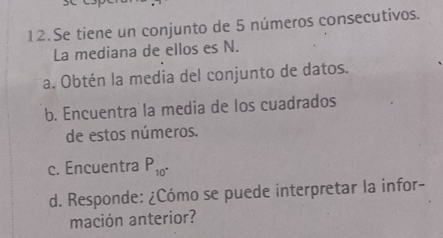 Se tiene un conjunto de 5 números consecutivos. 
La mediana de ellos es N. 
a. Obtén la media del conjunto de datos. 
b. Encuentra la media de los cuadrados 
de estos números. 
c. Encuentra P_10^(·)
d. Responde: ¿Cómo se puede interpretar la infor- 
mación anterior?