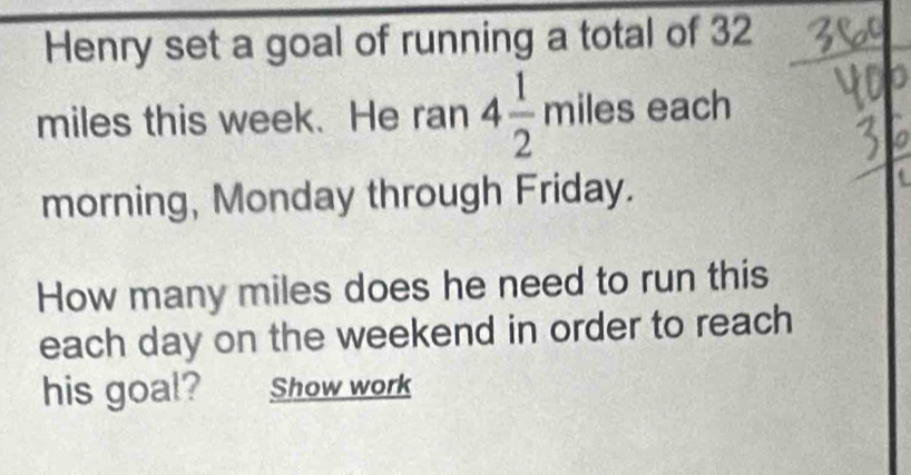 Henry set a goal of running a total of 32
miles this week. He ran 4 1/2 miles each 
morning, Monday through Friday. 
How many miles does he need to run this 
each day on the weekend in order to reach 
his goal? Show work