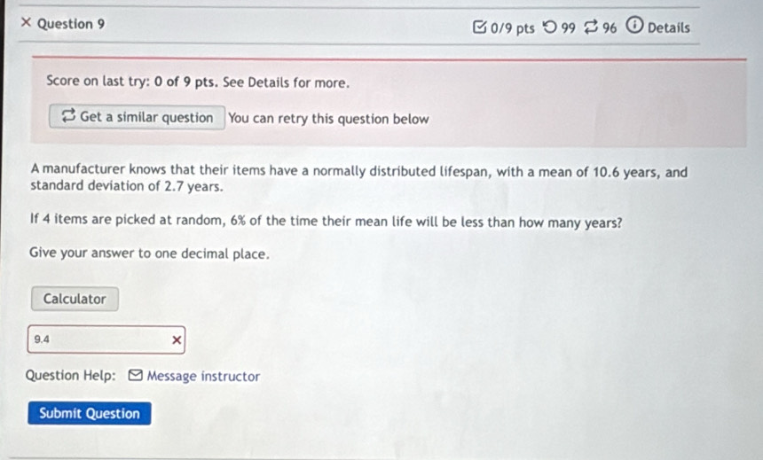 × Question 9 ⓘ Details 
□ 0/9 pts つ 99 % 96 
Score on last try: 0 of 9 pts. See Details for more. 
Get a similar question You can retry this question below 
A manufacturer knows that their items have a normally distributed lifespan, with a mean of 10.6 years, and 
standard deviation of 2.7 years. 
If 4 items are picked at random, 6% of the time their mean life will be less than how many years? 
Give your answer to one decimal place. 
Calculator 
9.4 × 
Question Help: Message instructor 
Submit Question