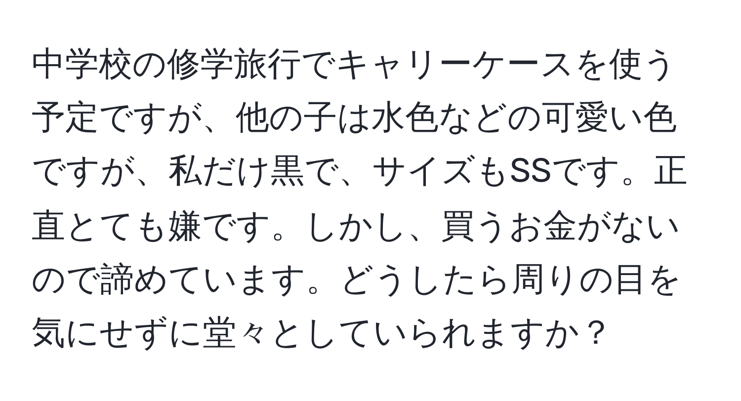 中学校の修学旅行でキャリーケースを使う予定ですが、他の子は水色などの可愛い色ですが、私だけ黒で、サイズもSSです。正直とても嫌です。しかし、買うお金がないので諦めています。どうしたら周りの目を気にせずに堂々としていられますか？