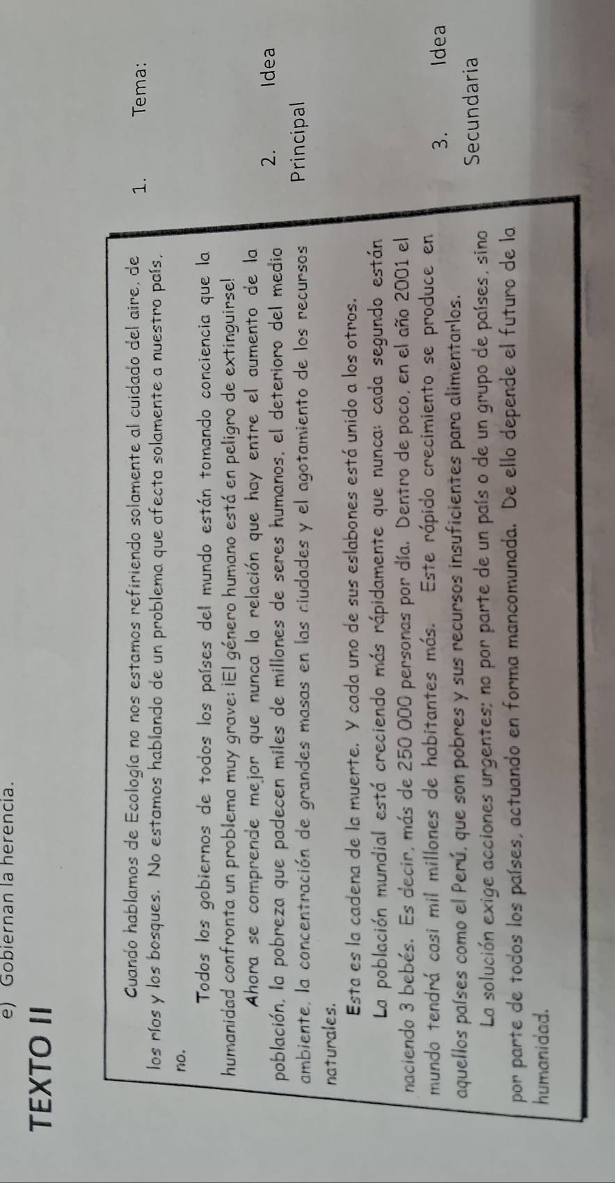 Gobiernan la herencia. 
TEXTO II 
Cuando hablamos de Ecología no nos estamos refiriendo solamente al cuidado del aire, de 1. Tema: 
los ríos y los bosques. No estamos hablando de un problema que afecta solamente a nuestro país. 
no. 
Todos los gobiernos de todos los países del mundo están tomando conciencia que la 
humanidad confronta un problema muy grave: ¡El género humano está en peligro de extinguirse! 
Ahora se comprende mejor que nunca la relación que hay entre el aumento de la 
2. 
población, la pobreza que padecen miles de millones de seres humanos, el deterioro del medio Idea 
ambiente, la concentración de grandes masas en las ciudades y el agotamiento de los recursos Principal 
naturales. 
Esta es la cadena de la muerte. Y cada uno de sus eslabones está unido a los otros. 
La población mundial está creciendo más rápidamente que nunca: cada segundo están 
naciendo 3 bebés. Es decir, más de 250 000 personas por día. Dentro de poco, en el año 2001 el 
mundo tendrá casi mil millones de habitantes más. Este rápido crecimiento se produce en 
3. Idea 
aquellos países como el Perú, que son pobres y sus recursos insuficientes para alimentorlos. 
La solución exige acciones urgentes; no por parte de un país o de un grupo de países, sino Secundaria 
por parte de todos los países, actuando en forma mancomunada. De ello depende el futuro de la 
humanidad.