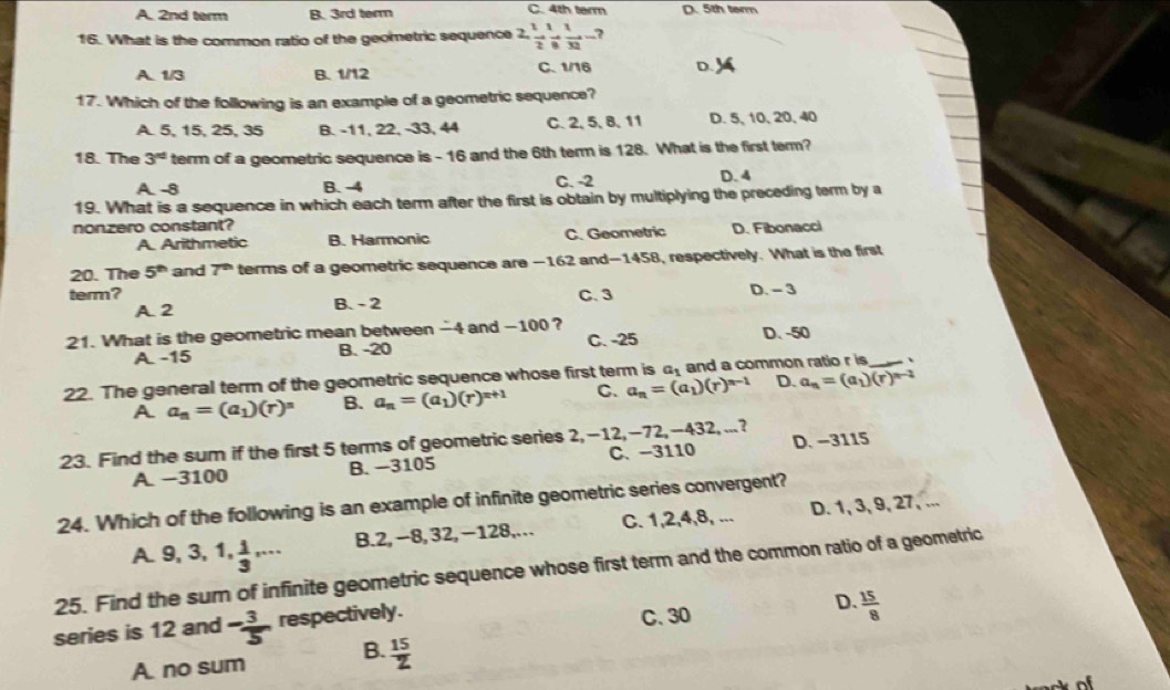 A. 2nd term B. 3rd term C. 4th term D. 5th term
16. What is the common ratio of the geometric sequence 2, 2, 1/2 , 1/8 , 1/32 -?
A. 1/3 B. 1/12 C. 1/16 D.
17. Which of the following is an example of a geometric sequence?
A. 5, 15, 25, 35 B. -11, 22, -33, 44 C. 2, 5, 8, 11 D. 5, 10, 20,40
18. The 3^(rd) term of a geometric sequence is - 16 and the 6th term is 128. What is the first term?
A. -8 B. -4 C. -2 D. 4
19. What is a sequence in which each term after the first is obtain by multiplying the preceding term by a
nonzero constant?
A. Arithmetic B. Harmonic C. Geometric D. Fibonacci
20. The 5^(th) and 7^(th) terms of a geometric sequence are -162 and-1458, respectively. What is the first
term? C. 3 D. - 3
A2 B. - 2
21. What is the geometric mean between -4 and -100?
A. -15 B. -20 C. -25 D. -50
22. The general term of the geometric sequence whose first term is a_1 and a common ratio r is _、
A a_n=(a_1)(r)^n B. a_n=(a_1)(r)^r+1 C. a_n=(a_1)(r)^n-1 D. a_n=(a_1)(r)^n-2
23. Find the sum if the first 5 terms of geometric series 2,-12,-72,-432, ...?
A. −3100 B. −3105 C、 -3110 D. −3115
24. Which of the following is an example of infinite geometric series convergent?
A. 9, 3, 1, 1/3 ,·s B.2, −8, 32, −128,… C. 1,2,4,8, ... D. 1, 3, 9, 27,
25. Find the sum of infinite geometric sequence whose first term and the common ratio of a geometric
series is 12 and - 3/5  respectively. C. 30 D.  15/8 
A. no sum B.  15/z 