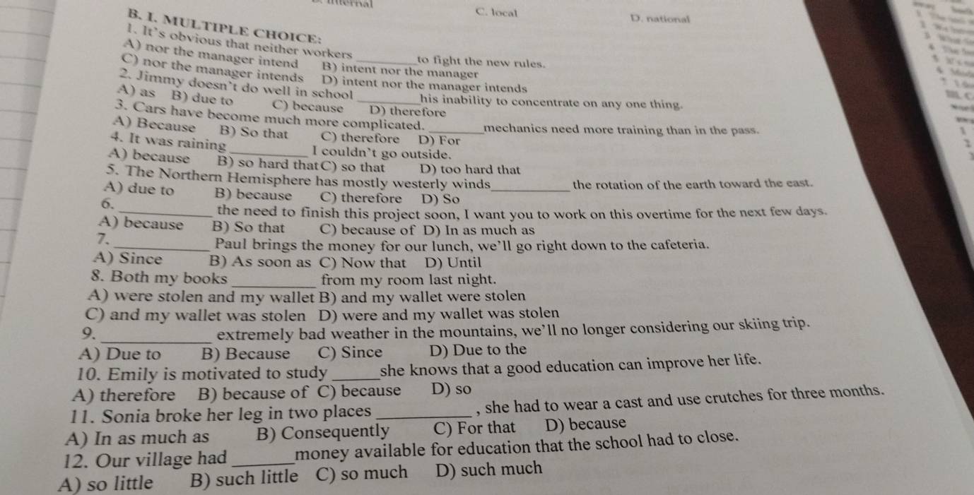mernal C. local
D. national
B. I. MULTIPLE CHOICE:
1. It’s obvious that neither workers
A) nor the manager intend B) intent nor the manager
to fight the new rules.
C) nor the manager intends D) intent nor the manager intends
2. Jimmy doesn’t do well in school
A) as B) due to
_his inability to concentrate on any one thing.
C) because D) therefore
3. Cars have become much more complicated. mechanics need more training than in the pass.
A) Because B) So that C) therefore D) For
4. It was raining
_I couldn't go outside.
A) because B) so hard thatC) so that D) too hard that
5. The Northern Hemisphere has mostly westerly winds
the rotation of the earth toward the east.
A) due to B) because C) therefore D) So_
6.
_the need to finish this project soon, I want you to work on this overtime for the next few days.
A) because B) So that C) because of D) In as much as
7.
_Paul brings the money for our lunch, we’ll go right down to the cafeteria.
A) Since B) As soon as C) Now that D) Until
8. Both my books _from my room last night.
A) were stolen and my wallet B) and my wallet were stolen
C) and my wallet was stolen D) were and my wallet was stolen
9._
extremely bad weather in the mountains, we’ll no longer considering our skiing trip.
A) Due to B) Because C) Since D) Due to the
10. Emily is motivated to study _she knows that a good education can improve her life.
A) therefore B) because of C) because D) so
11. Sonia broke her leg in two places _, she had to wear a cast and use crutches for three months.
A) In as much as B) Consequently C) For that D) because
12. Our village had _money available for education that the school had to close.
A) so little B) such little C) so much D) such much