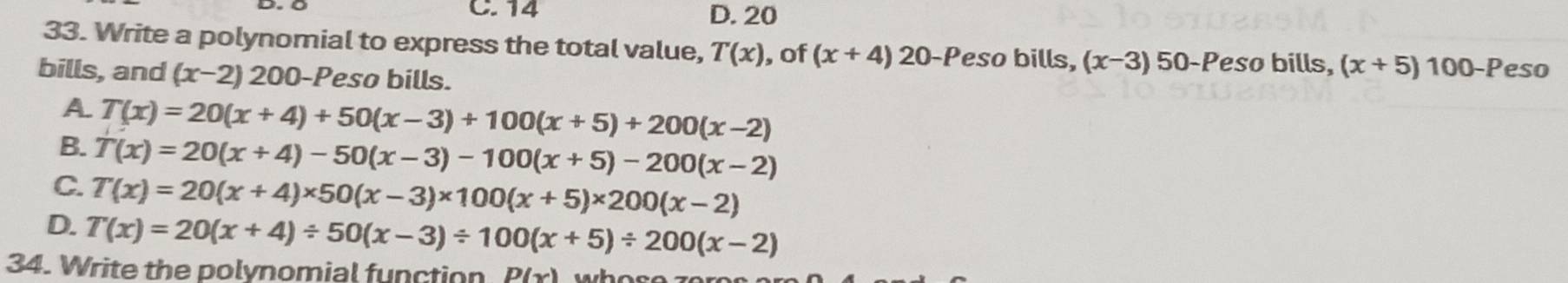 14 D. 20
33. Write a polynomial to express the total value, T(x) , of (x+4) 20 -Peso bills, (x-3) 50 -Peso bills, (x+5)100-P
bills, and (x-2) 200 -Peso bills. eso
A T(x)=20(x+4)+50(x-3)+100(x+5)+200(x-2)
B. T(x)=20(x+4)-50(x-3)-100(x+5)-200(x-2)
C. T(x)=20(x+4)* 50(x-3)* 100(x+5)* 200(x-2)
D. T(x)=20(x+4)/ 50(x-3)/ 100(x+5)/ 200(x-2)
34. Write the polynomial function P(x)