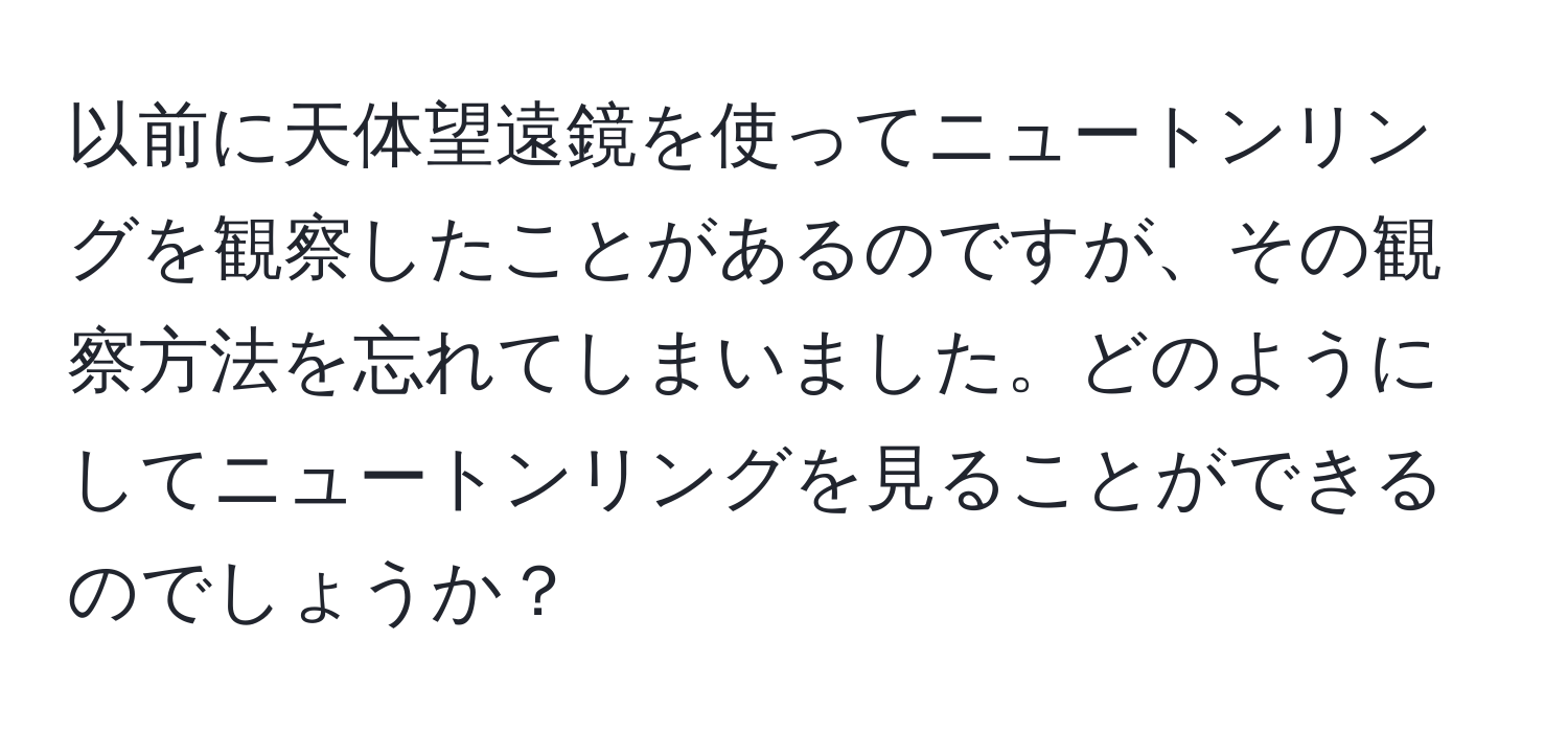 以前に天体望遠鏡を使ってニュートンリングを観察したことがあるのですが、その観察方法を忘れてしまいました。どのようにしてニュートンリングを見ることができるのでしょうか？